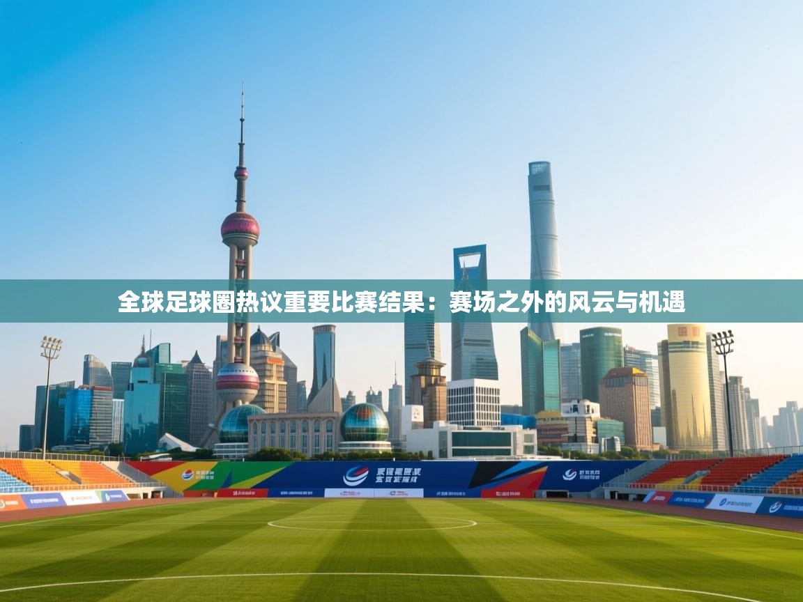 全球足球圈热议重要比赛结果：赛场之外的风云与机遇